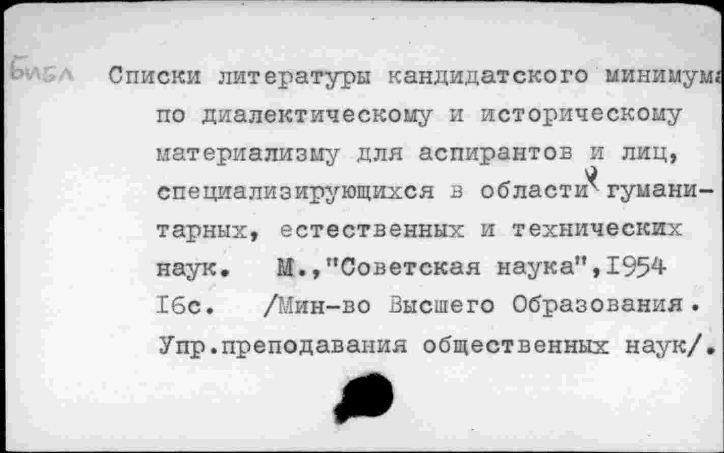 ﻿Списки литературы кандидатского минимум« по диалектическому и историческому материализму для аспирантов и лиц, специализирующихся в области^ гуманитарных, естественных и технических наук. М.,’’Советская наука’’, 1954 16с. /Мин-во Высшего Образования. Упр.преподавания общественных наук/.